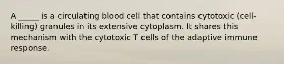 A _____ is a circulating blood cell that contains cytotoxic (cell-killing) granules in its extensive cytoplasm. It shares this mechanism with the cytotoxic T cells of the adaptive immune response.