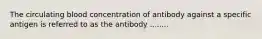 The circulating blood concentration of antibody against a specific antigen is referred to as the antibody ........