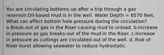 You are circulating bottoms up after a trip through a gas reservoir.Oil-based mud is in the well. Water Depth = 6570 feet. What can affect bottom hole pressure during the circulation? a.Break-out of gas in the Riser causing mud to unload. b.Increase in pressure as gas breaks-out of the mud in the Riser. c.Increase in pressure as cuttings are circulated out of the well. d. Risk of Riser burst allowing seawater to reduce hydrostatic.