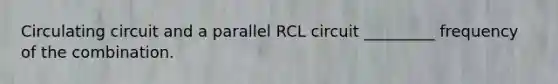 Circulating circuit and a parallel RCL circuit _________ frequency of the combination.