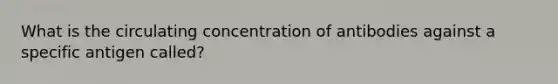 What is the circulating concentration of antibodies against a specific antigen called?