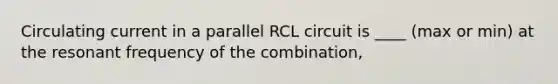 Circulating current in a parallel RCL circuit is ____ (max or min) at the resonant frequency of the combination,