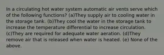 In a circulating hot water system automatic air vents serve which of the following functions? (a)They supply air to cooling water in the storage tank. (b)They cool the water in the storage tank to increase the temperature differential to increase circulation. (c)They are required for adequate water aeration. (d)They remove air that is released when water is heated. (e) None of the above.