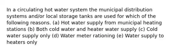 In a circulating hot water system the municipal distribution systems and/or local storage tanks are used for which of the following reasons. (a) Hot water supply from municipal heating stations (b) Both cold water and heater water supply (c) Cold water supply only (d) Water meter rationing (e) Water supply to heaters only