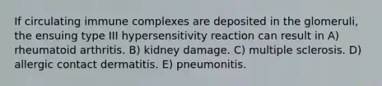 If circulating immune complexes are deposited in the glomeruli, the ensuing type III hypersensitivity reaction can result in A) rheumatoid arthritis. B) kidney damage. C) multiple sclerosis. D) allergic contact dermatitis. E) pneumonitis.