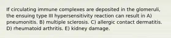 If circulating immune complexes are deposited in the glomeruli, the ensuing type III hypersensitivity reaction can result in A) pneumonitis. B) multiple sclerosis. C) allergic contact dermatitis. D) rheumatoid arthritis. E) kidney damage.