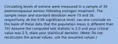 Circulating levels of estrone were measured in a sample of 30 postmenopausal women following estrogen treatment. The sample mean and standard deviation were 73 and 16, respectively. At the 0.05 significance level, can one conclude on the basis of these data that the population mean is different than 70? Assume the computed test statistic is 2.0 and your critical value was 2.5, state your statistical decision. (Note: Do not recalculate the actual values, use the assumed values.)