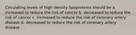 Circulating levels of high density lipoproteins should be a. increased to reduce the risk of cancer b. decreased to reduce the risk of cancer c. increased to reduce the risk of coronary artery disease d. decreased to reduce the risk of coronary artery disease