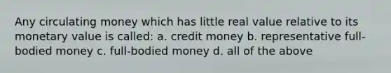 Any circulating money which has little real value relative to its monetary value is called: a. credit money b. representative full-bodied money c. full-bodied money d. all of the above