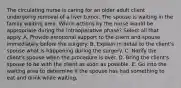 The circulating nurse is caring for an older adult client undergoing removal of a liver tumor. The spouse is waiting in the family waiting area. Which actions by the nurse would be appropriate during the intraoperative phase? Select all that apply. A. Provide emotional support to the client and spouse immediately before the surgery. B. Explain in detail to the client's spouse what is happening during the surgery. C. Notify the client's spouse when the procedure is over. D. Bring the client's spouse to be with the client as soon as possible. E. Go into the waiting area to determine if the spouse has had something to eat and drink while waiting.