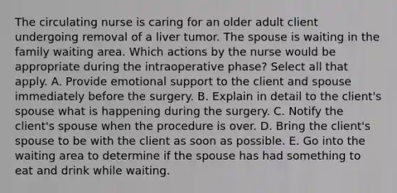 The circulating nurse is caring for an older adult client undergoing removal of a liver tumor. The spouse is waiting in the family waiting area. Which actions by the nurse would be appropriate during the intraoperative phase? Select all that apply. A. Provide emotional support to the client and spouse immediately before the surgery. B. Explain in detail to the client's spouse what is happening during the surgery. C. Notify the client's spouse when the procedure is over. D. Bring the client's spouse to be with the client as soon as possible. E. Go into the waiting area to determine if the spouse has had something to eat and drink while waiting.