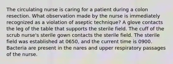 The circulating nurse is caring for a patient during a colon resection. What observation made by the nurse is immediately recognized as a violation of aseptic technique? A glove contacts the leg of the table that supports the sterile field. The cuff of the scrub nurse's sterile gown contacts the sterile field. The sterile field was established at 0650, and the current time is 0900. Bacteria are present in the nares and upper respiratory passages of the nurse.