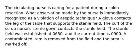 The circulating nurse is caring for a patient during a colon resection. What observation made by the nurse is immediately recognized as a violation of aseptic technique? A glove contacts the leg of the table that supports the sterile field. The cuff of the scrub nurse's sterile gown contacts the sterile field. The sterile field was established at 0650, and the current time is 0900. A contaminated item is removed from the field and the area is marked off.