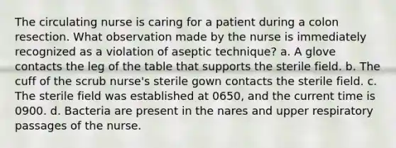 The circulating nurse is caring for a patient during a colon resection. What observation made by the nurse is immediately recognized as a violation of aseptic technique? a. A glove contacts the leg of the table that supports the sterile field. b. The cuff of the scrub nurse's sterile gown contacts the sterile field. c. The sterile field was established at 0650, and the current time is 0900. d. Bacteria are present in the nares and upper respiratory passages of the nurse.