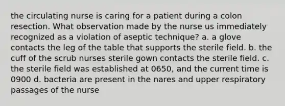 the circulating nurse is caring for a patient during a colon resection. What observation made by the nurse us immediately recognized as a violation of aseptic technique? a. a glove contacts the leg of the table that supports the sterile field. b. the cuff of the scrub nurses sterile gown contacts the sterile field. c. the sterile field was established at 0650, and the current time is 0900 d. bacteria are present in the nares and upper respiratory passages of the nurse