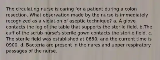 The circulating nurse is caring for a patient during a colon resection. What observation made by the nurse is immediately recognized as a violation of aseptic technique? a. A glove contacts the leg of the table that supports the sterile field. b.The cuff of the scrub nurse's sterile gown contacts the sterile field. c. The sterile field was established at 0650, and the current time is 0900. d. Bacteria are present in the nares and upper respiratory passages of the nurse.