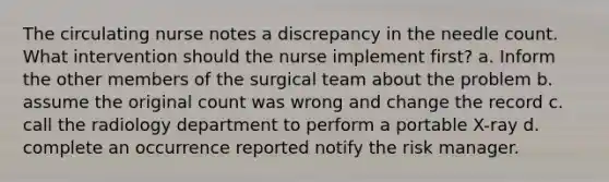 The circulating nurse notes a discrepancy in the needle count. What intervention should the nurse implement first? a. Inform the other members of the surgical team about the problem b. assume the original count was wrong and change the record c. call the radiology department to perform a portable X-ray d. complete an occurrence reported notify the risk manager.