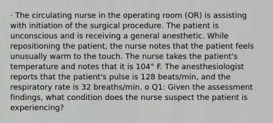 · The circulating nurse in the operating room (OR) is assisting with initiation of the surgical procedure. The patient is unconscious and is receiving a general anesthetic. While repositioning the patient, the nurse notes that the patient feels unusually warm to the touch. The nurse takes the patient's temperature and notes that it is 104° F. The anesthesiologist reports that the patient's pulse is 128 beats/min, and the respiratory rate is 32 breaths/min. o Q1: Given the assessment findings, what condition does the nurse suspect the patient is experiencing?