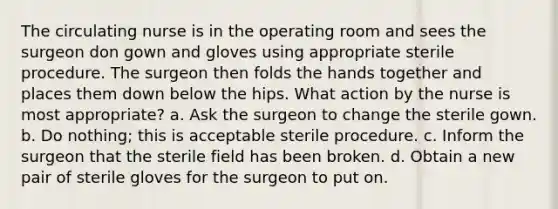 The circulating nurse is in the operating room and sees the surgeon don gown and gloves using appropriate sterile procedure. The surgeon then folds the hands together and places them down below the hips. What action by the nurse is most appropriate? a. Ask the surgeon to change the sterile gown. b. Do nothing; this is acceptable sterile procedure. c. Inform the surgeon that the sterile field has been broken. d. Obtain a new pair of sterile gloves for the surgeon to put on.