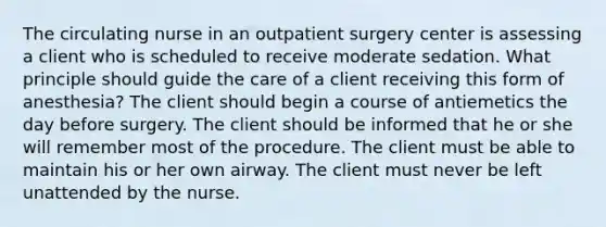 The circulating nurse in an outpatient surgery center is assessing a client who is scheduled to receive moderate sedation. What principle should guide the care of a client receiving this form of anesthesia? The client should begin a course of antiemetics the day before surgery. The client should be informed that he or she will remember most of the procedure. The client must be able to maintain his or her own airway. The client must never be left unattended by the nurse.