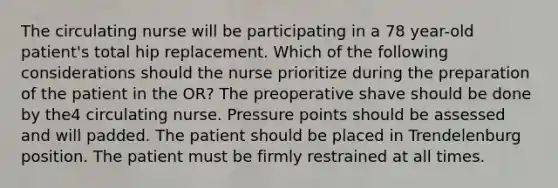 The circulating nurse will be participating in a 78 year-old patient's total hip replacement. Which of the following considerations should the nurse prioritize during the preparation of the patient in the OR? The preoperative shave should be done by the4 circulating nurse. Pressure points should be assessed and will padded. The patient should be placed in Trendelenburg position. The patient must be firmly restrained at all times.