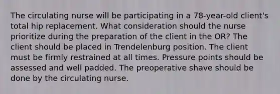 The circulating nurse will be participating in a 78-year-old client's total hip replacement. What consideration should the nurse prioritize during the preparation of the client in the OR? The client should be placed in Trendelenburg position. The client must be firmly restrained at all times. Pressure points should be assessed and well padded. The preoperative shave should be done by the circulating nurse.