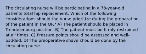 The circulating nurse will be participating in a 78-year-old patients total hip replacement. Which of the following considerations should the nurse prioritize during the preparation of the patient in the OR? A) The patient should be placed in Trendelenburg position. B) The patient must be firmly restrained at all times. C) Pressure points should be assessed and well-padded. D) The preoperative shave should be done by the circulating nurse.