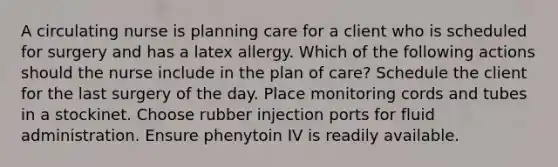 A circulating nurse is planning care for a client who is scheduled for surgery and has a latex allergy. Which of the following actions should the nurse include in the plan of care? Schedule the client for the last surgery of the day. Place monitoring cords and tubes in a stockinet. Choose rubber injection ports for fluid administration. Ensure phenytoin IV is readily available.