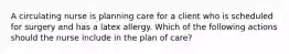 A circulating nurse is planning care for a client who is scheduled for surgery and has a latex allergy. Which of the following actions should the nurse include in the plan of care?