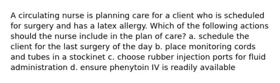 A circulating nurse is planning care for a client who is scheduled for surgery and has a latex allergy. Which of the following actions should the nurse include in the plan of care? a. schedule the client for the last surgery of the day b. place monitoring cords and tubes in a stockinet c. choose rubber injection ports for fluid administration d. ensure phenytoin IV is readily available