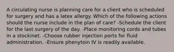 A circulating nurse is planning care for a client who is scheduled for surgery and has a latex allergy. Which of the following actions should the nurse include in the plan of care? -Schedule the client for the last surgery of the day. -Place monitoring cords and tubes in a stockinet. -Choose rubber injection ports for fluid administration. -Ensure phenytoin IV is readily available.