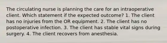 The circulating nurse is planning the care for an intraoperative client. Which statement if the expected outcome? 1. The client has no injuries from the OR equipment. 2. The client has no postoperative infection. 3. The client has stable vital signs during surgery. 4. The client recovers from anesthesia.