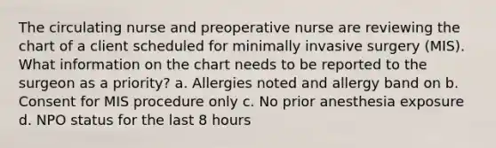 The circulating nurse and preoperative nurse are reviewing the chart of a client scheduled for minimally invasive surgery (MIS). What information on the chart needs to be reported to the surgeon as a priority? a. Allergies noted and allergy band on b. Consent for MIS procedure only c. No prior anesthesia exposure d. NPO status for the last 8 hours