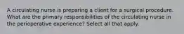 A circulating nurse is preparing a client for a surgical procedure. What are the primary responsibilities of the circulating nurse in the perioperative experience? Select all that apply.