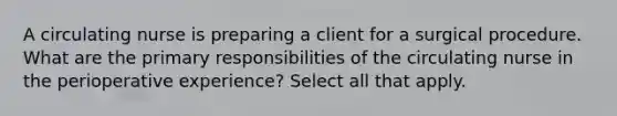 A circulating nurse is preparing a client for a surgical procedure. What are the primary responsibilities of the circulating nurse in the perioperative experience? Select all that apply.