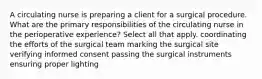 A circulating nurse is preparing a client for a surgical procedure. What are the primary responsibilities of the circulating nurse in the perioperative experience? Select all that apply. coordinating the efforts of the surgical team marking the surgical site verifying informed consent passing the surgical instruments ensuring proper lighting