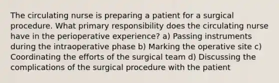 The circulating nurse is preparing a patient for a surgical procedure. What primary responsibility does the circulating nurse have in the perioperative experience? a) Passing instruments during the intraoperative phase b) Marking the operative site c) Coordinating the efforts of the surgical team d) Discussing the complications of the surgical procedure with the patient