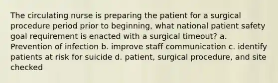 The circulating nurse is preparing the patient for a surgical procedure period prior to beginning, what national patient safety goal requirement is enacted with a surgical timeout? a. Prevention of infection b. improve staff communication c. identify patients at risk for suicide d. patient, surgical procedure, and site checked