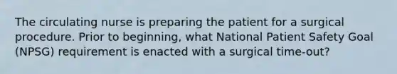 The circulating nurse is preparing the patient for a surgical procedure. Prior to beginning, what National Patient Safety Goal (NPSG) requirement is enacted with a surgical time-out?