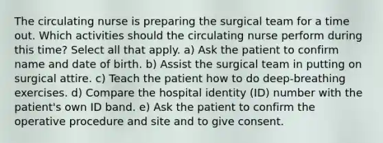 The circulating nurse is preparing the surgical team for a time out. Which activities should the circulating nurse perform during this time? Select all that apply. a) Ask the patient to confirm name and date of birth. b) Assist the surgical team in putting on surgical attire. c) Teach the patient how to do deep-breathing exercises. d) Compare the hospital identity (ID) number with the patient's own ID band. e) Ask the patient to confirm the operative procedure and site and to give consent.