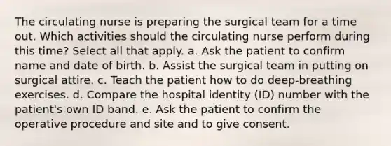 The circulating nurse is preparing the surgical team for a time out. Which activities should the circulating nurse perform during this time? Select all that apply. a. Ask the patient to confirm name and date of birth. b. Assist the surgical team in putting on surgical attire. c. Teach the patient how to do deep-breathing exercises. d. Compare the hospital identity (ID) number with the patient's own ID band. e. Ask the patient to confirm the operative procedure and site and to give consent.