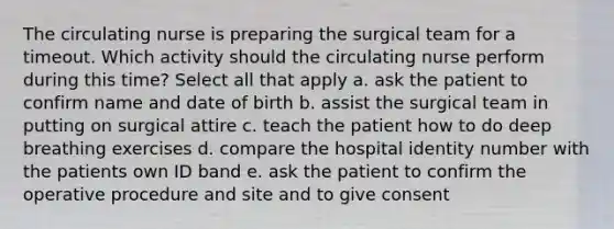 The circulating nurse is preparing the surgical team for a timeout. Which activity should the circulating nurse perform during this time? Select all that apply a. ask the patient to confirm name and date of birth b. assist the surgical team in putting on surgical attire c. teach the patient how to do deep breathing exercises d. compare the hospital identity number with the patients own ID band e. ask the patient to confirm the operative procedure and site and to give consent