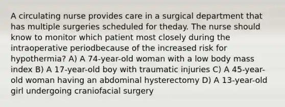 A circulating nurse provides care in a surgical department that has multiple surgeries scheduled for theday. The nurse should know to monitor which patient most closely during the intraoperative periodbecause of the increased risk for hypothermia? A) A 74-year-old woman with a low body mass index B) A 17-year-old boy with traumatic injuries C) A 45-year-old woman having an abdominal hysterectomy D) A 13-year-old girl undergoing craniofacial surgery