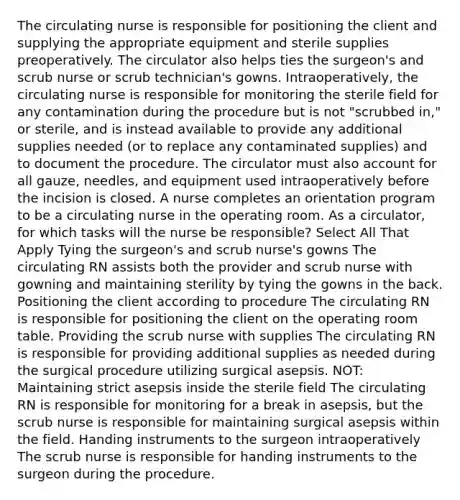 The circulating nurse is responsible for positioning the client and supplying the appropriate equipment and sterile supplies preoperatively. The circulator also helps ties the surgeon's and scrub nurse or scrub technician's gowns. Intraoperatively, the circulating nurse is responsible for monitoring the sterile field for any contamination during the procedure but is not "scrubbed in," or sterile, and is instead available to provide any additional supplies needed (or to replace any contaminated supplies) and to document the procedure. The circulator must also account for all gauze, needles, and equipment used intraoperatively before the incision is closed. A nurse completes an orientation program to be a circulating nurse in the operating room. As a circulator, for which tasks will the nurse be responsible? Select All That Apply Tying the surgeon's and scrub nurse's gowns The circulating RN assists both the provider and scrub nurse with gowning and maintaining sterility by tying the gowns in the back. Positioning the client according to procedure The circulating RN is responsible for positioning the client on the operating room table. Providing the scrub nurse with supplies The circulating RN is responsible for providing additional supplies as needed during the surgical procedure utilizing surgical asepsis. NOT: Maintaining strict asepsis inside the sterile field The circulating RN is responsible for monitoring for a break in asepsis, but the scrub nurse is responsible for maintaining surgical asepsis within the field. Handing instruments to the surgeon intraoperatively The scrub nurse is responsible for handing instruments to the surgeon during the procedure.