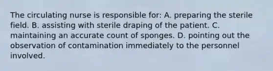 The circulating nurse is responsible for: A. preparing the sterile field. B. assisting with sterile draping of the patient. C. maintaining an accurate count of sponges. D. pointing out the observation of contamination immediately to the personnel involved.