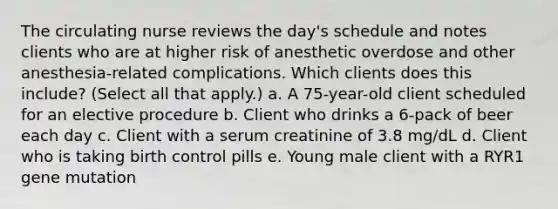 The circulating nurse reviews the day's schedule and notes clients who are at higher risk of anesthetic overdose and other anesthesia-related complications. Which clients does this include? (Select all that apply.) a. A 75-year-old client scheduled for an elective procedure b. Client who drinks a 6-pack of beer each day c. Client with a serum creatinine of 3.8 mg/dL d. Client who is taking birth control pills e. Young male client with a RYR1 gene mutation