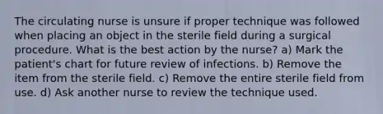 The circulating nurse is unsure if proper technique was followed when placing an object in the sterile field during a surgical procedure. What is the best action by the nurse? a) Mark the patient's chart for future review of infections. b) Remove the item from the sterile field. c) Remove the entire sterile field from use. d) Ask another nurse to review the technique used.