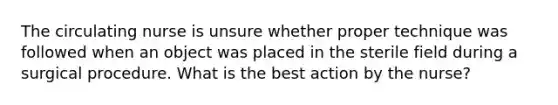 The circulating nurse is unsure whether proper technique was followed when an object was placed in the sterile field during a surgical procedure. What is the best action by the nurse?