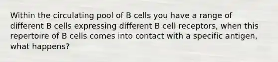 Within the circulating pool of B cells you have a range of different B cells expressing different B cell receptors, when this repertoire of B cells comes into contact with a specific antigen, what happens?