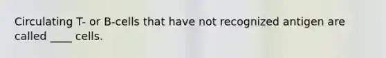 Circulating T- or B-cells that have not recognized antigen are called ____ cells.